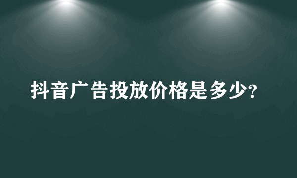抖音广告投放价格是多少？