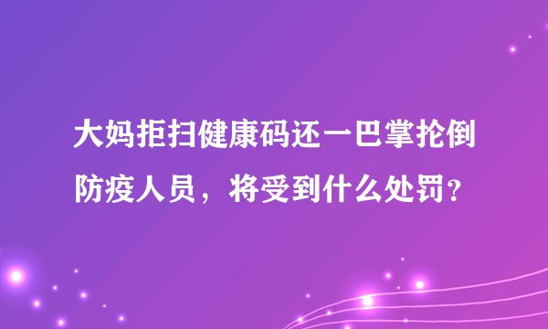 大妈拒扫健康码还一巴掌抡倒防疫人员，将受到什么处罚？