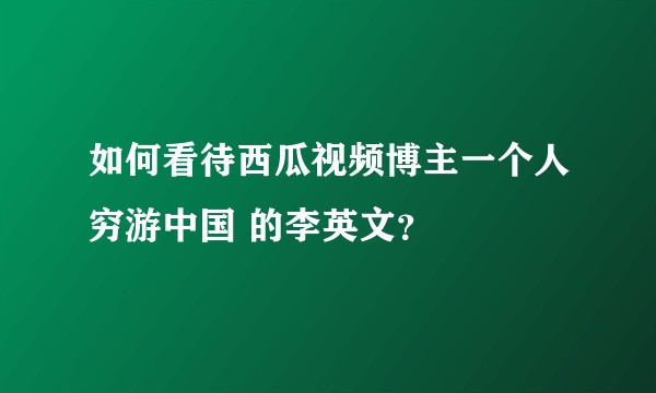 如何看待西瓜视频博主一个人穷游中国 的李英文？