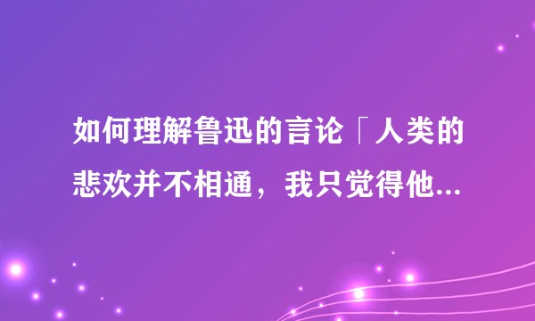 如何理解鲁迅的言论「人类的悲欢并不相通，我只觉得他们吵闹」？