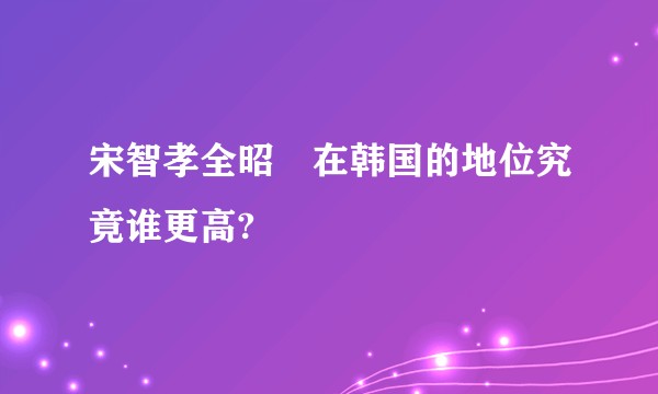 宋智孝全昭旻在韩国的地位究竟谁更高?