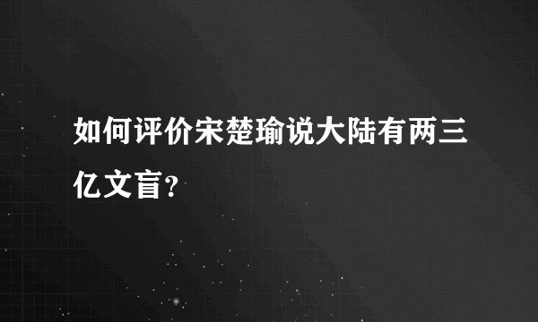 如何评价宋楚瑜说大陆有两三亿文盲？
