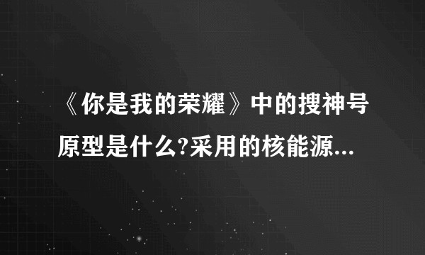 《你是我的荣耀》中的搜神号原型是什么?采用的核能源装置未来可能实现吗?该技术对太阳系边际探测的意义？