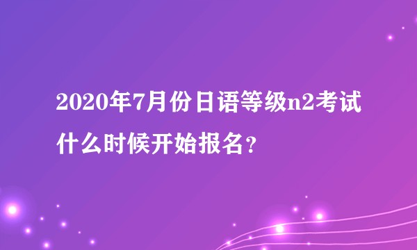 2020年7月份日语等级n2考试什么时候开始报名？