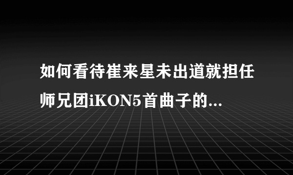如何看待崔来星未出道就担任师兄团iKON5首曲子的制作人？YG下一代希望在他身上？