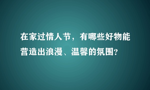 在家过情人节，有哪些好物能营造出浪漫、温馨的氛围？
