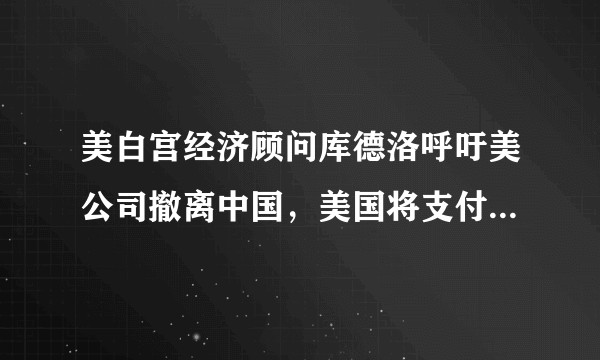 美白宫经济顾问库德洛呼吁美公司撤离中国，美国将支付搬家费，这意味着什么，动机是什么？