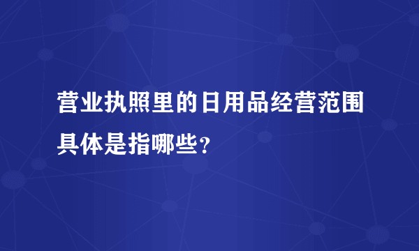 营业执照里的日用品经营范围具体是指哪些？