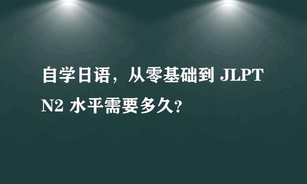 自学日语，从零基础到 JLPT N2 水平需要多久？