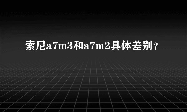 索尼a7m3和a7m2具体差别？