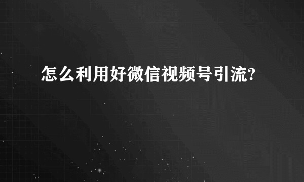 怎么利用好微信视频号引流?