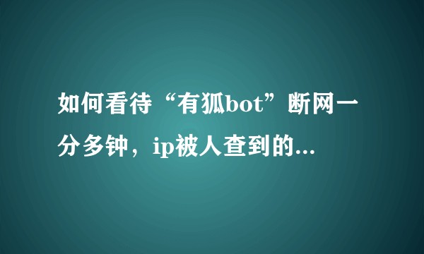 如何看待“有狐bot”断网一分多钟，ip被人查到的事情，以及“来去之间”回应圈我干嘛？