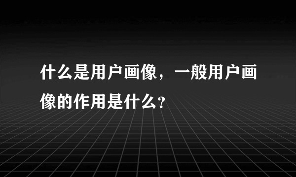 什么是用户画像，一般用户画像的作用是什么？