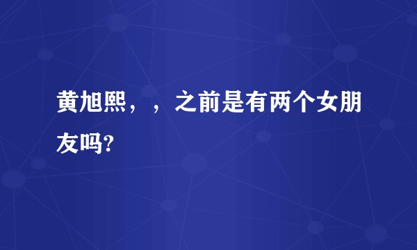 黄旭熙，，之前是有两个女朋友吗?