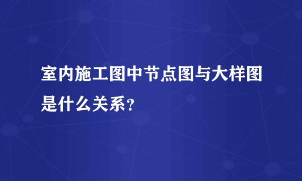 室内施工图中节点图与大样图是什么关系？