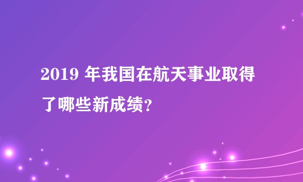 2019 年我国在航天事业取得了哪些新成绩？