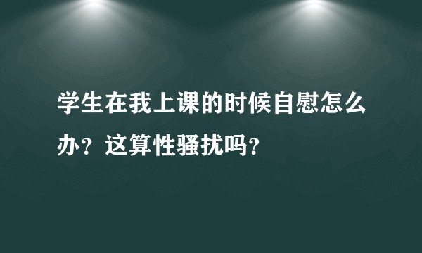 学生在我上课的时候自慰怎么办？这算性骚扰吗？