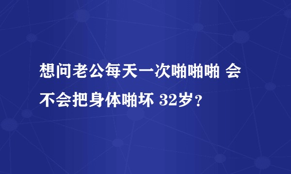 想问老公每天一次啪啪啪 会不会把身体啪坏 32岁？