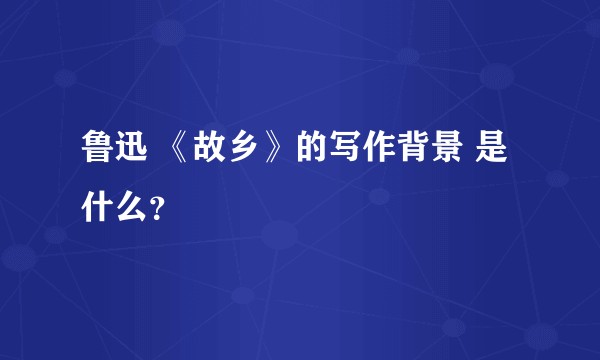 鲁迅 《故乡》的写作背景 是什么？