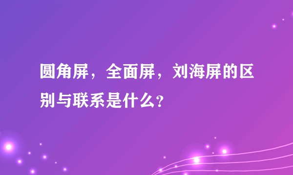 圆角屏,全面屏,刘海屏的区别与联系是什么?