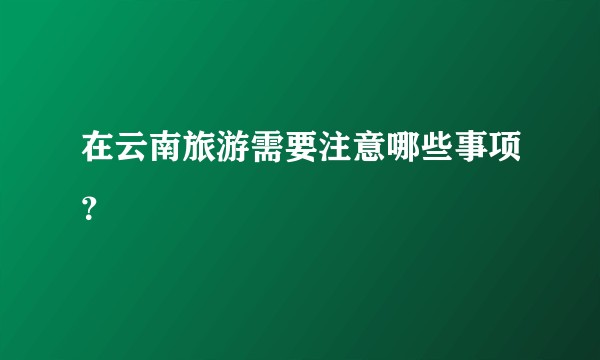 在云南旅游需要注意哪些事项？