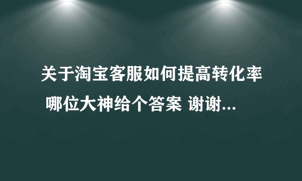 关于淘宝客服如何提高转化率 哪位大神给个答案 谢谢谢谢谢谢?