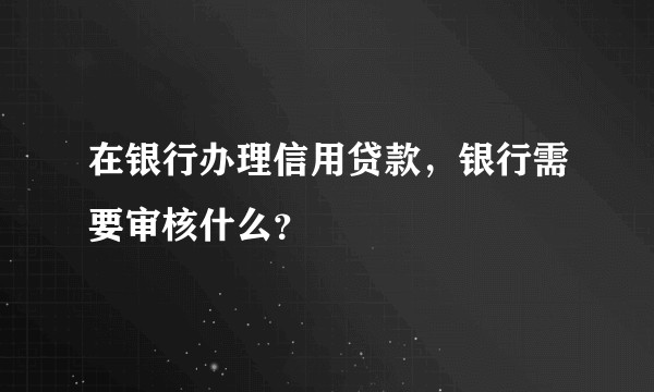 在银行办理信用贷款，银行需要审核什么？