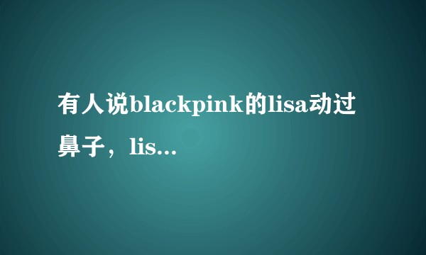 有人说blackpink的lisa动过鼻子，lisa到底有没有整容过？
