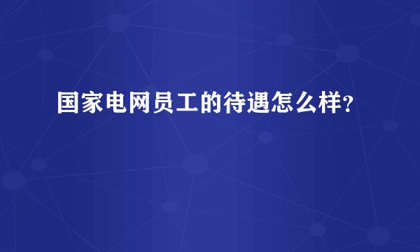国家电网员工的待遇怎么样？