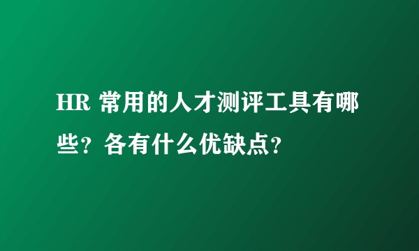 HR 常用的人才测评工具有哪些？各有什么优缺点？