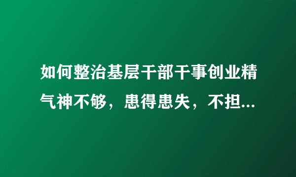 如何整治基层干部干事创业精气神不够，患得患失，不担当不作为的问题？