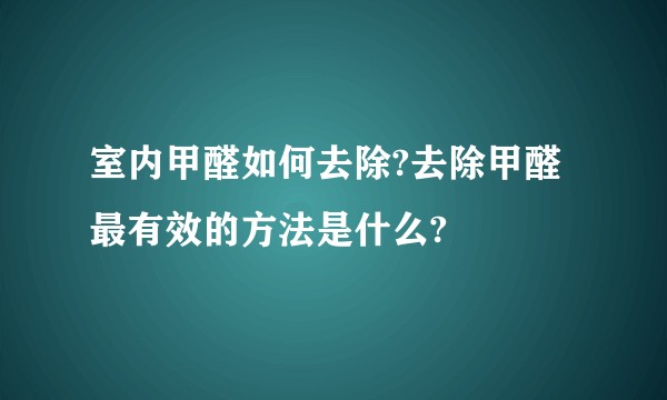 室内甲醛如何去除?去除甲醛最有效的方法是什么?