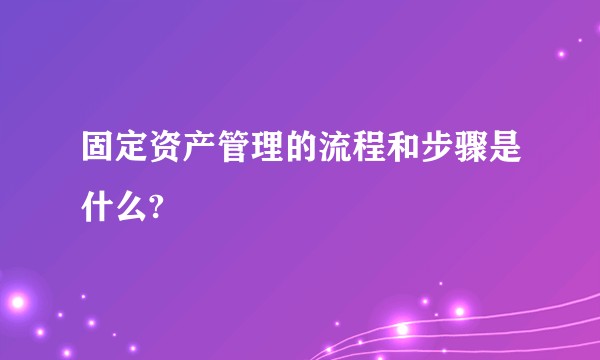 固定资产管理的流程和步骤是什么?
