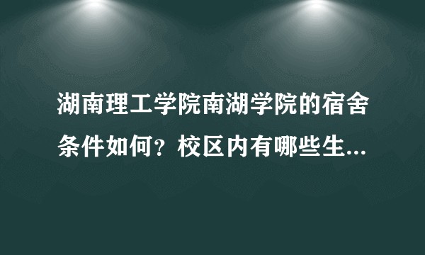 湖南理工学院南湖学院的宿舍条件如何？校区内有哪些生活设施？