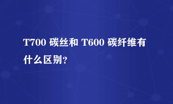 T700 碳丝和 T600 碳纤维有什么区别？