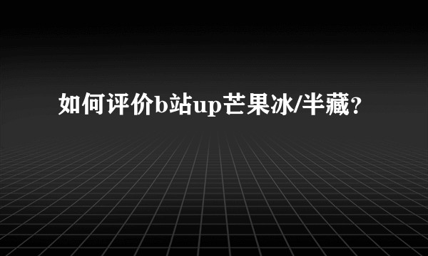 如何评价b站up芒果冰/半藏？
