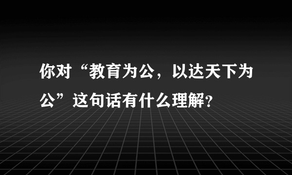 你对“教育为公，以达天下为公”这句话有什么理解？