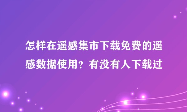 怎样在遥感集市下载免费的遥感数据使用？有没有人下载过