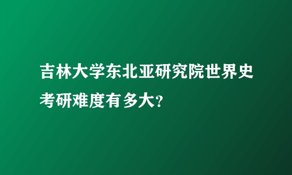 吉林大学东北亚研究院世界史考研难度有多大？
