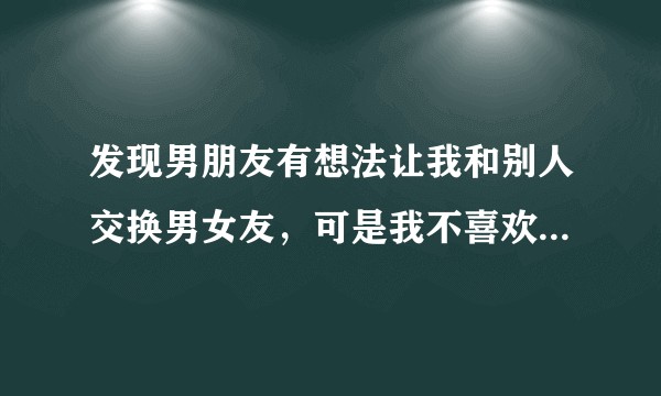 发现男朋友有想法让我和别人交换男女友，可是我不喜欢我应该怎么办?