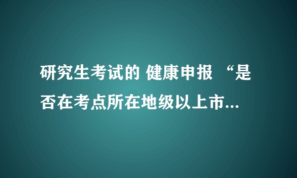 研究生考试的 健康申报 “是否在考点所在地级以上市”，这个是什么意思呀，是还是否呀？