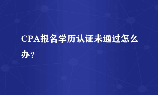 CPA报名学历认证未通过怎么办？