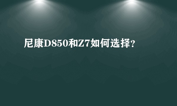 尼康D850和Z7如何选择？