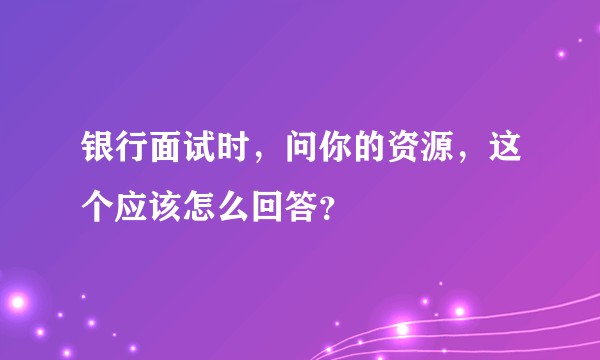 银行面试时，问你的资源，这个应该怎么回答？