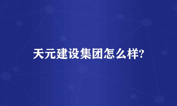 天元建设集团怎么样?