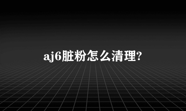 aj6脏粉怎么清理?