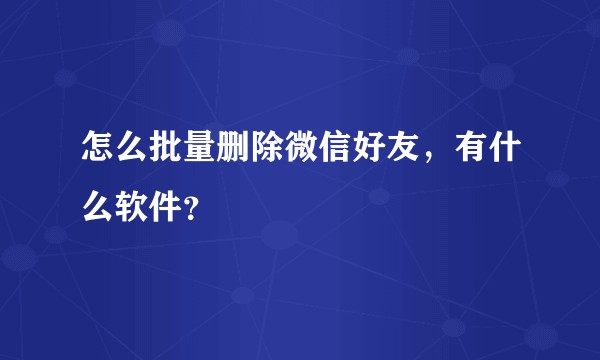 怎么批量删除微信好友，有什么软件？