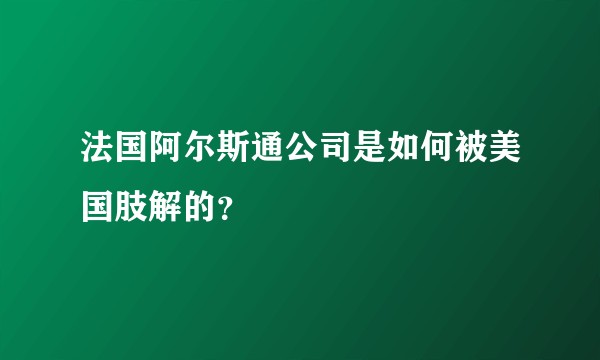 法国阿尔斯通公司是如何被美国肢解的？