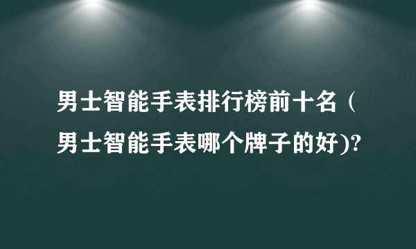男士智能手表排行榜前十名（男士智能手表哪个牌子的好)?