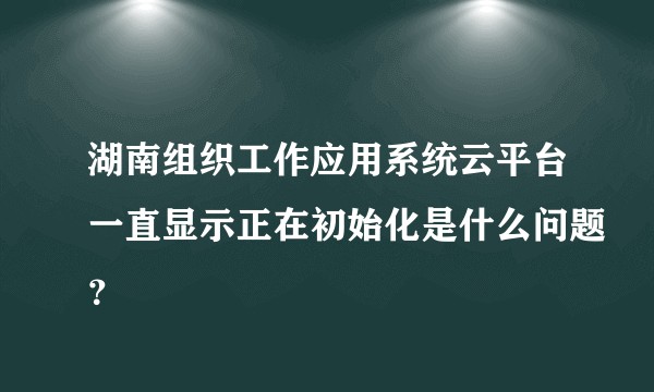 湖南组织工作应用系统云平台一直显示正在初始化是什么问题？